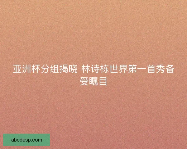 亚洲杯分组揭晓 林诗栋世界第一首秀备受瞩目